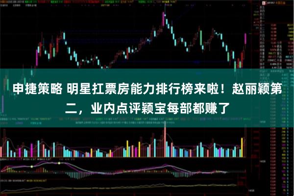 申捷策略 明星扛票房能力排行榜来啦！赵丽颖第二，业内点评颖宝每部都赚了