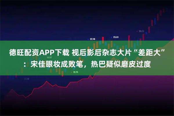 德旺配资APP下载 视后影后杂志大片“差距大”：宋佳眼妆成败笔，热巴疑似磨皮过度