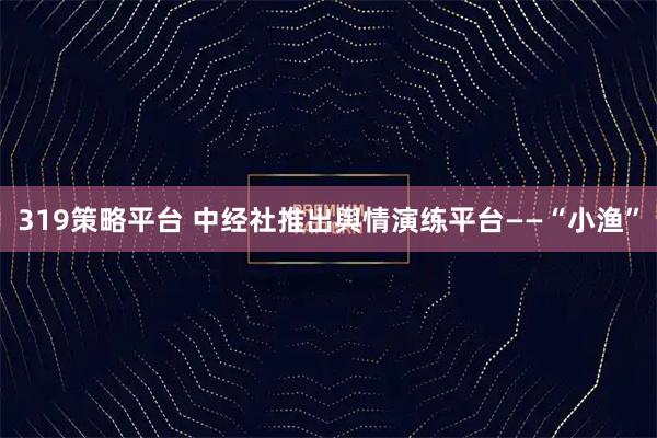 319策略平台 中经社推出舆情演练平台——“小渔”