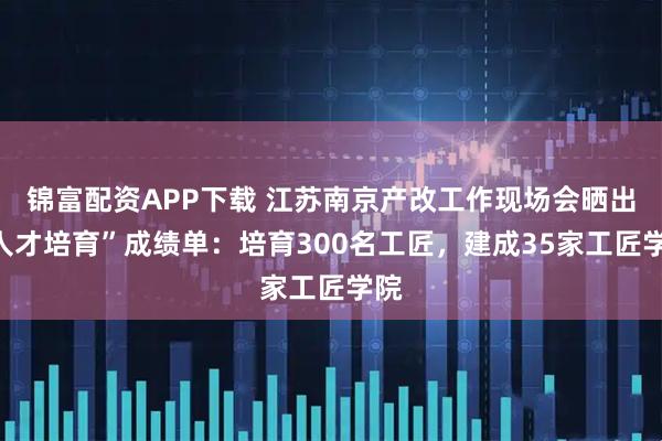 锦富配资APP下载 江苏南京产改工作现场会晒出“人才培育”成绩单：培育300名工匠，建成35家工匠学院