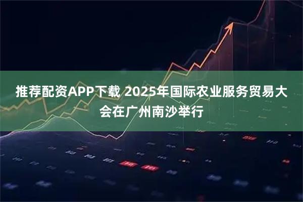 推荐配资APP下载 2025年国际农业服务贸易大会在广州南沙举行