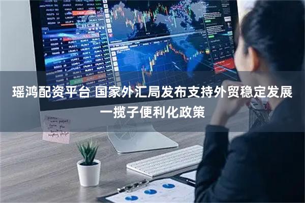 瑶鸿配资平台 国家外汇局发布支持外贸稳定发展一揽子便利化政策
