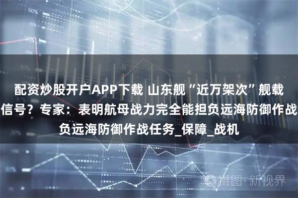配资炒股开户APP下载 山东舰“近万架次”舰载机起降透露什么信号？专家：表明航母战力完全能担负远海防御作战任务_保障_战机