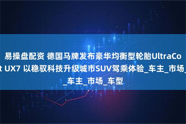 易操盘配资 德国马牌发布豪华均衡型轮胎UltraContact UX7 以稳驭科技升级城市SUV驾乘体验_车主_市场_车型