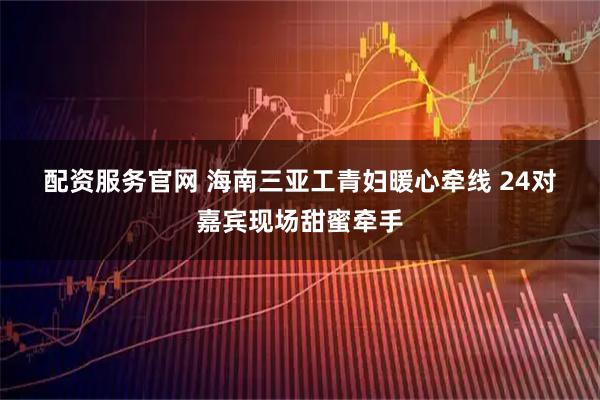 配资服务官网 海南三亚工青妇暖心牵线 24对嘉宾现场甜蜜牵手
