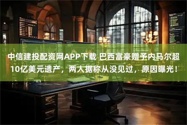 中信建投配资网APP下载 巴西富豪赠予内马尔超10亿美元遗产，两人据称从没见过，原因曝光！