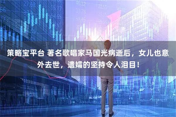 策略宝平台 著名歌唱家马国光病逝后，女儿也意外去世，遗孀的坚持令人泪目！