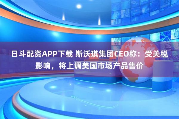 日斗配资APP下载 斯沃琪集团CEO称：受关税影响，将上调美国市场产品售价