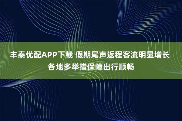 丰泰优配APP下载 假期尾声返程客流明显增长 各地多举措保障出行顺畅