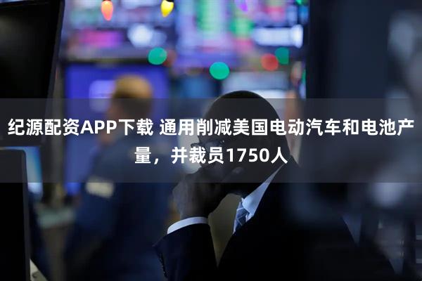 纪源配资APP下载 通用削减美国电动汽车和电池产量，并裁员1750人