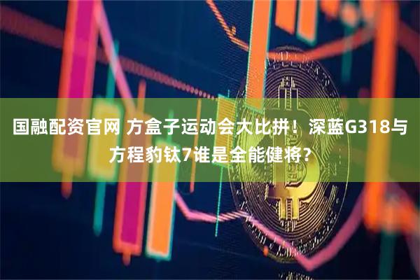 国融配资官网 方盒子运动会大比拼！深蓝G318与方程豹钛7谁是全能健将？
