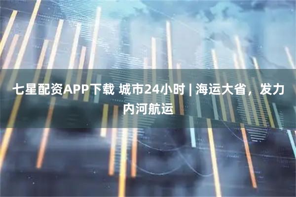 七星配资APP下载 城市24小时 | 海运大省，发力内河航运
