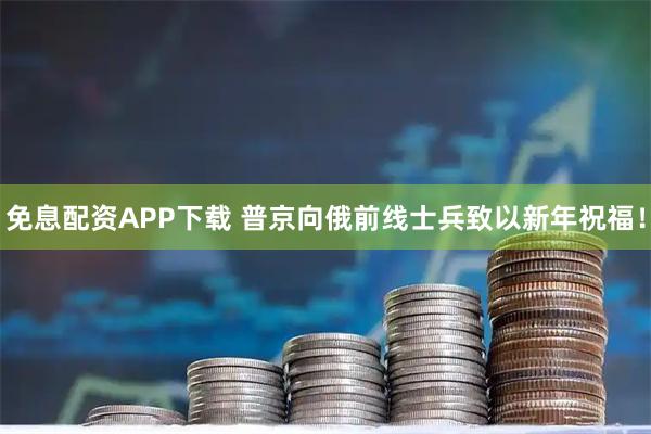 免息配资APP下载 普京向俄前线士兵致以新年祝福！