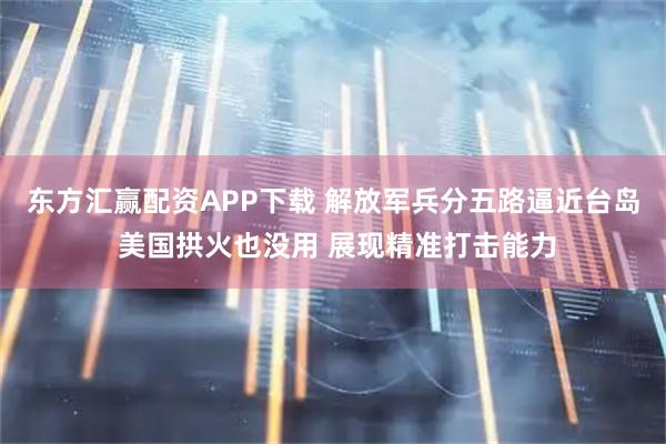 东方汇赢配资APP下载 解放军兵分五路逼近台岛 美国拱火也没用 展现精准打击能力