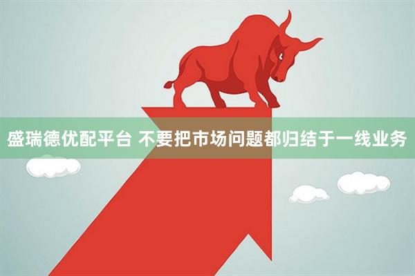 盛瑞德优配平台 不要把市场问题都归结于一线业务
