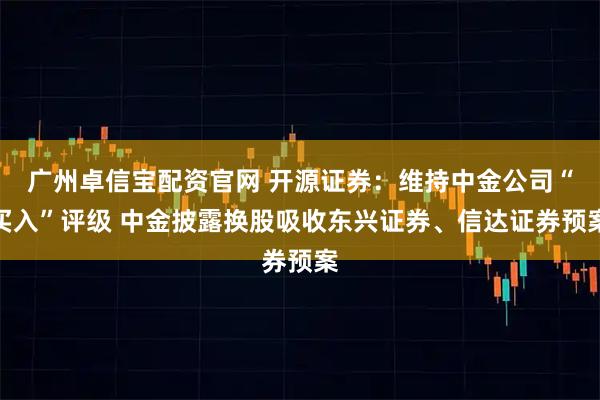 广州卓信宝配资官网 开源证券：维持中金公司“买入”评级 中金披露换股吸收东兴证券、信达证券预案