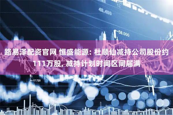 路易泽配资官网 恒盛能源: 杜顺仙减持公司股份约111万股, 减持计划时间区间届满