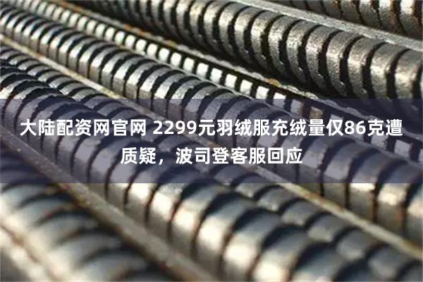 大陆配资网官网 2299元羽绒服充绒量仅86克遭质疑，波司登客服回应