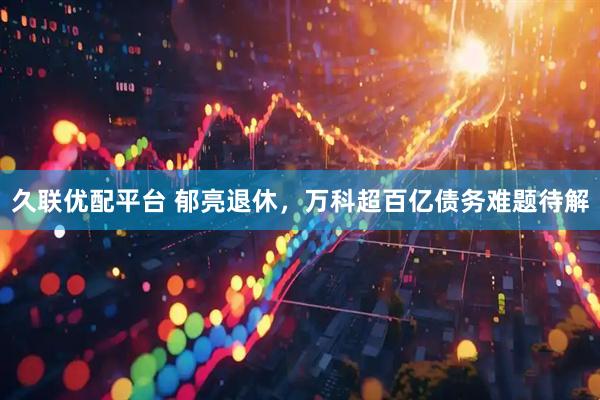 久联优配平台 郁亮退休，万科超百亿债务难题待解