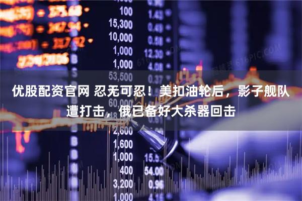 优股配资官网 忍无可忍！美扣油轮后，影子舰队遭打击，俄已备好大杀器回击