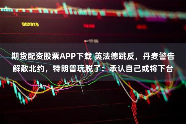 期货配资股票APP下载 英法德跳反，丹麦警告解散北约，特朗普玩脱了：承认自己或将下台