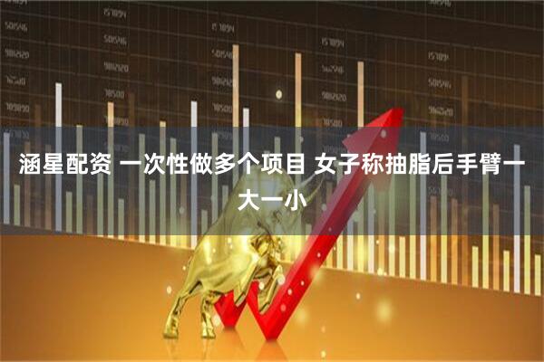 涵星配资 一次性做多个项目 女子称抽脂后手臂一大一小
