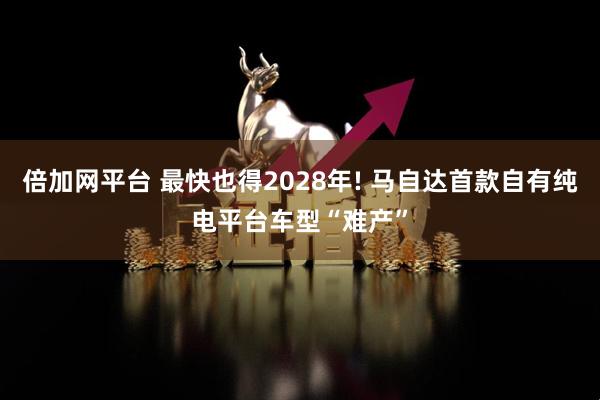 倍加网平台 最快也得2028年! 马自达首款自有纯电平台车型“难产”