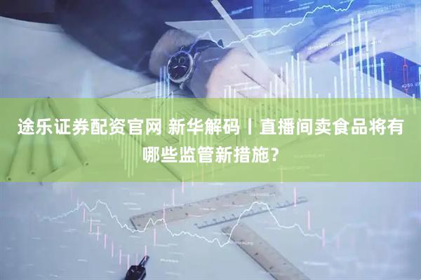 途乐证券配资官网 新华解码丨直播间卖食品将有哪些监管新措施？