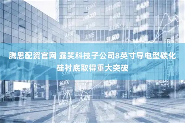 腾思配资官网 露笑科技子公司8英寸导电型碳化硅衬底取得重大突破