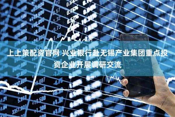上上策配资官网 兴业银行赴无锡产业集团重点投资企业开展调研交流