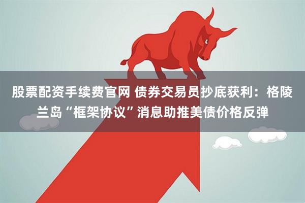 股票配资手续费官网 债券交易员抄底获利：格陵兰岛“框架协议”消息助推美债价格反弹