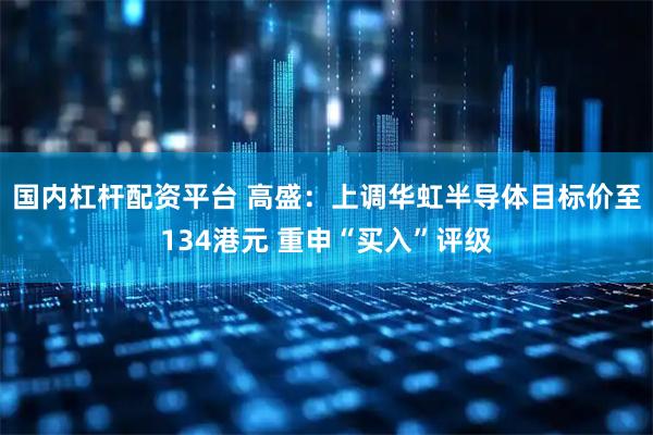 国内杠杆配资平台 高盛：上调华虹半导体目标价至134港元 重申“买入”评级