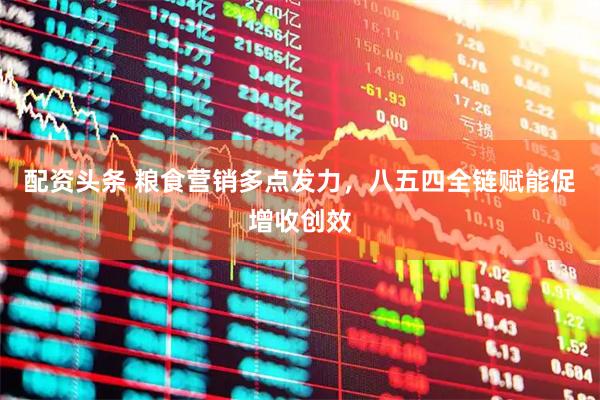 配资头条 粮食营销多点发力，八五四全链赋能促增收创效