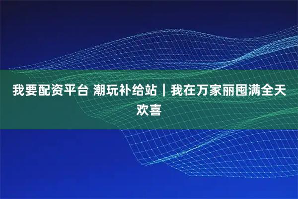 我要配资平台 潮玩补给站｜我在万家丽囤满全天欢喜