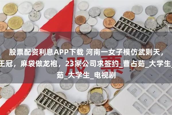股票配资利息APP下载 河南一女子模仿武则天，泡面当王冠，麻袋做龙袍，23家公司求签约_曹占茹_大学生_电视剧