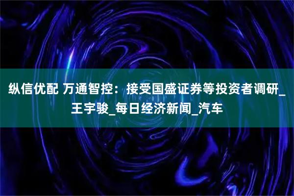 纵信优配 万通智控：接受国盛证券等投资者调研_王宇骏_每日经济新闻_汽车