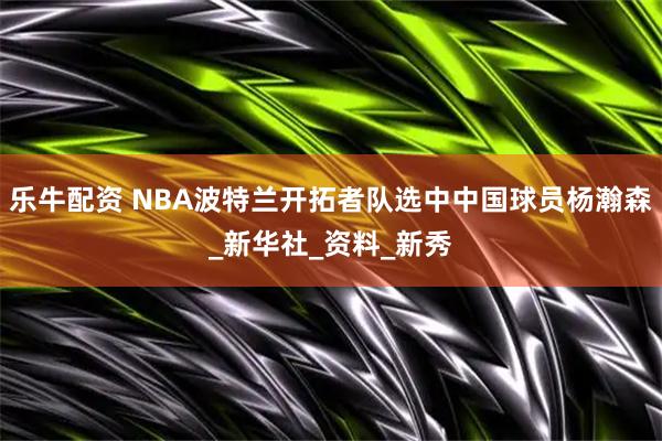 乐牛配资 NBA波特兰开拓者队选中中国球员杨瀚森_新华社_资料_新秀
