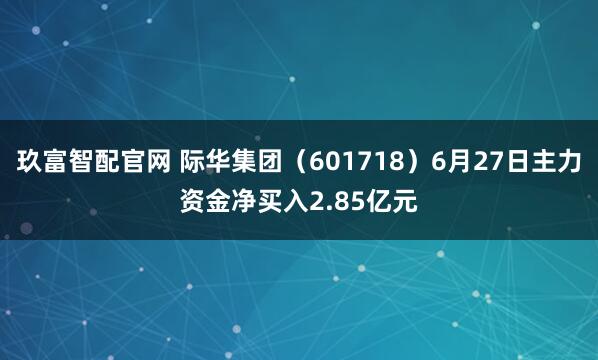 玖富智配官网 际华集团（601718）6月27日主力资金净买入2.85亿元