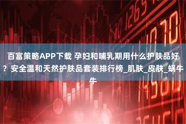 百富策略APP下载 孕妇和哺乳期用什么护肤品好？安全温和天然护肤品套装排行榜_肌肤_皮肤_蜗牛