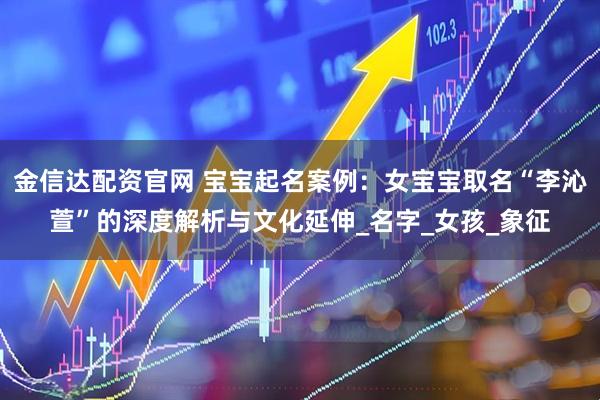 金信达配资官网 宝宝起名案例：女宝宝取名“李沁萱”的深度解析与文化延伸_名字_女孩_象征