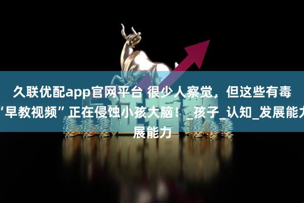 久联优配app官网平台 很少人察觉，但这些有毒“早教视频”正在侵蚀小孩大脑！_孩子_认知_发展能力