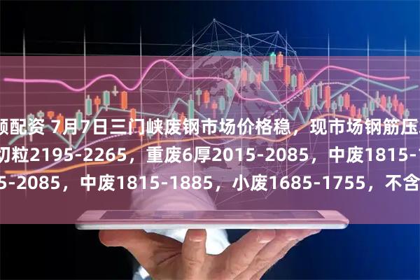 投顾配资 7月7日三门峡废钢市场价格稳，现市场钢筋压块2045-2115，钢筋切粒2195-2265，重废6厚2015-2085，中废1815-1885，小废1685-1755，不含税。