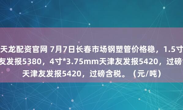天龙配资官网 7月7日长春市场钢塑管价格稳，1.5寸*3.25mm天津友发报5380，4寸*3.75mm天津友发报5420，过磅含税。（元/吨）