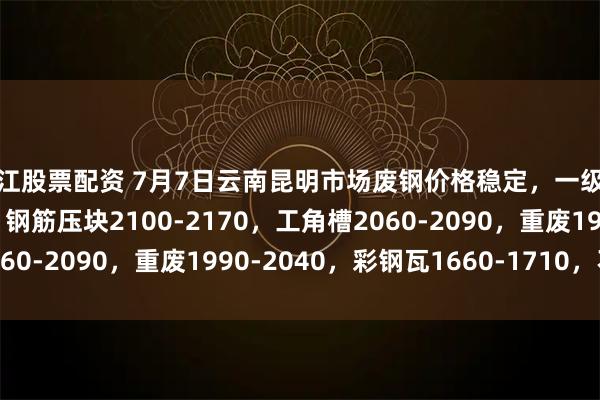 丽江股票配资 7月7日云南昆明市场废钢价格稳定，一级破碎料1960-2020，钢筋压块2100-2170，工角槽2060-2090，重废1990-2040，彩钢瓦1660-1710，不含税。
