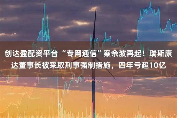 创达盈配资平台 “专网通信”案余波再起！瑞斯康达董事长被采取刑事强制措施，四年亏超10亿