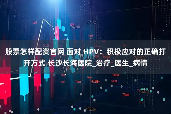 股票怎样配资官网 面对 HPV：积极应对的正确打开方式 长沙长海医院_治疗_医生_病情