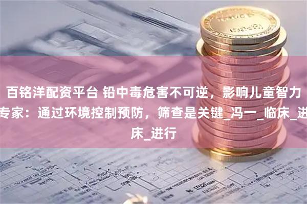 百铭洋配资平台 铅中毒危害不可逆，影响儿童智力？专家：通过环境控制预防，筛查是关键_冯一_临床_进行