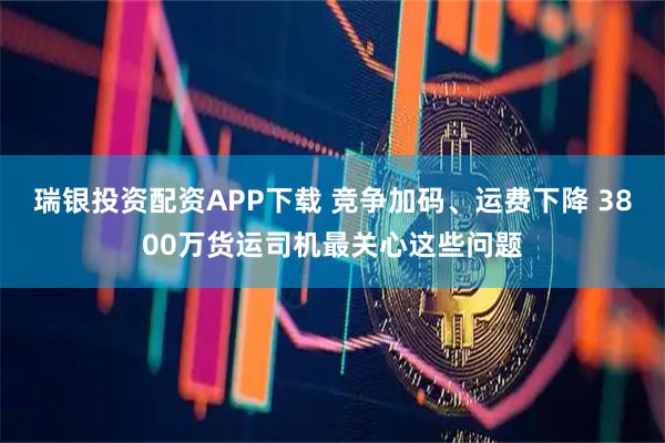 瑞银投资配资APP下载 竞争加码、运费下降 3800万货运司机最关心这些问题