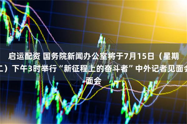 启运配资 国务院新闻办公室将于7月15日（星期二）下午3时举行“新征程上的奋斗者”中外记者见面会