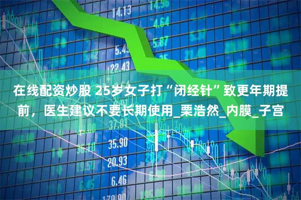 在线配资炒股 25岁女子打“闭经针”致更年期提前，医生建议不要长期使用_栗浩然_内膜_子宫